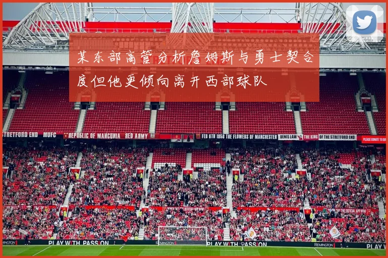 某东部高管分析詹姆斯与勇士契合度但他更倾向离开西部球队
