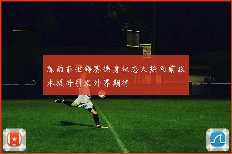 陈雨菲世锦赛热身状态火热网前技术提升引发外界期待