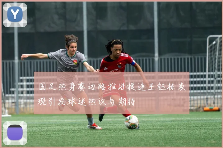 国足热身赛边路推进提速王钰栋表现引发球迷热议与期待