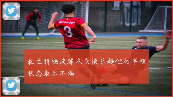 杜兰特畅谈球衣交换乐趣但对半裸状态表示不满