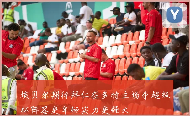 埃贝尔期待拜仁在多特主场夺超级杯阵容更年轻实力更强大