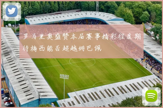 罗马里奥盛赞本届赛事精彩程度期待梅西能否超越姆巴佩